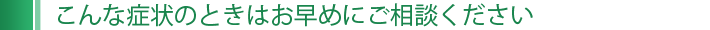 こんな症状のときはお早めにご相談ください